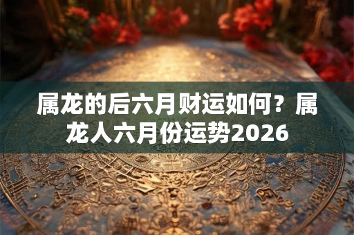 属龙的后六月财运如何？属龙人六月份运势2026