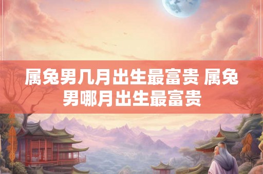 属兔男几月出生最富贵 属兔男哪月出生最富贵
