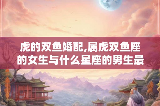 虎的双鱼婚配,属虎双鱼座的女生与什么星座的男生最配？