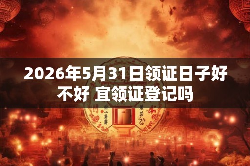 2026年5月31日领证日子好不好 宜领证登记吗 2026年5月31日领证日子好不好 宜领证登记吗