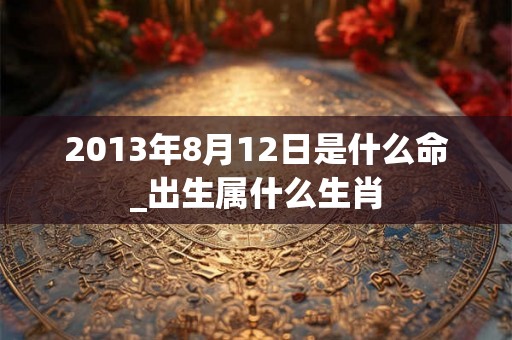2013年8月12日是什么命_出生属什么生肖