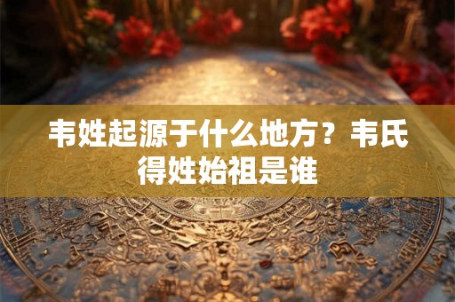 韦姓起源于什么地方?韦氏得姓始祖是谁 韦姓起源于什么地方?韦氏得姓始祖是谁