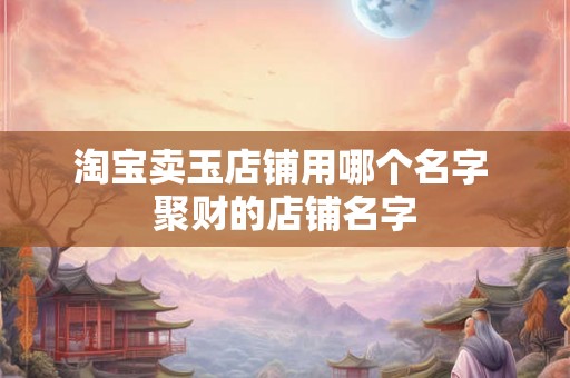 淘宝卖玉店铺用哪个名字 聚财的店铺名字 淘宝卖玉店铺用哪个名字 聚财的店铺名字