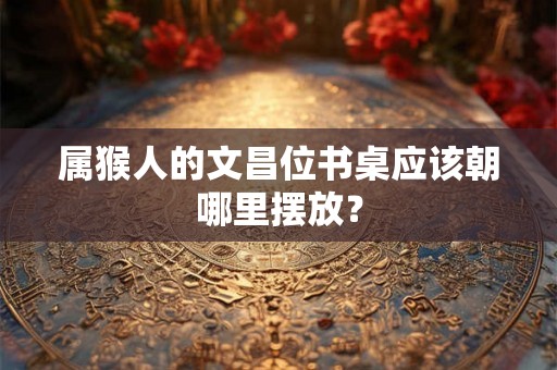 属猴人的文昌位书桌应该朝哪里摆放？