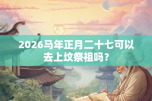 2026马年正月二十七可以去上坟祭祖吗？