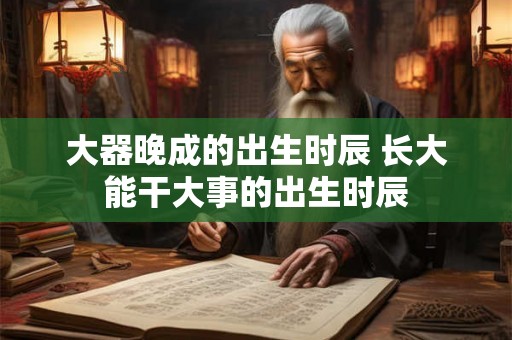 大器晚成的出生时辰 长大能干大事的出生时辰 大器晚成的出生时辰 长大能干大事的出生时辰