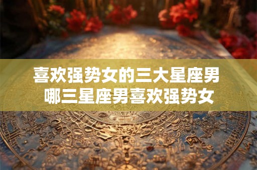 喜欢强势女的三大星座男 哪三星座男喜欢强势女