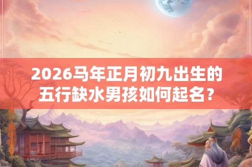 2026马年正月初九出生的五行缺水男孩如何起名？