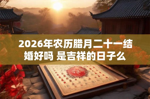 2026年农历腊月二十一结婚好吗 是吉祥的日子么