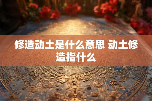 修造动土是什么意思 动土修造指什么 修造动土是什么意思 动土修造指什么