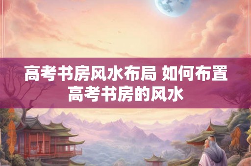 高考书房风水布局 如何布置高考书房的风水 高考书房风水布局 如何布置高考书房的风水