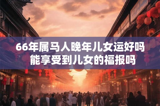 66年属马人晚年儿女运好吗  能享受到儿女的福报吗