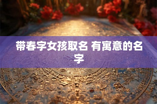 带春字女孩取名 有寓意的名字 带春字女孩取名 有寓意的名字