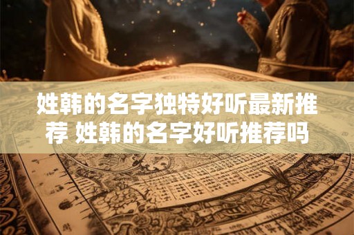 姓韩的名字独特好听最新推荐 姓韩的名字好听推荐吗