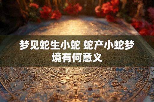 梦见蛇生小蛇 蛇产小蛇梦境有何意义