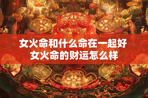 女火命和什么命在一起好 女火命的财运怎么样