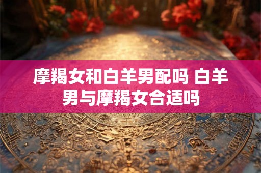 摩羯女和白羊男配吗 白羊男与摩羯女合适吗 摩羯女和白羊男配吗 白羊男与摩羯女合适吗