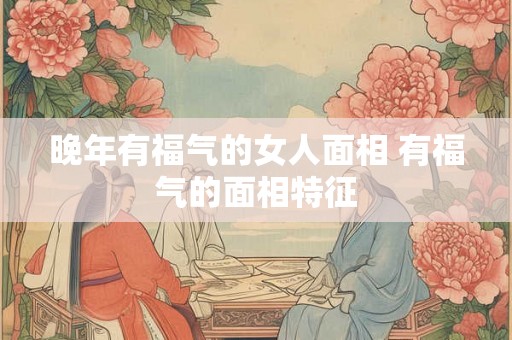 晚年有福气的女人面相 有福气的面相特征 晚年有福气的女人面相 有福气的面相特征