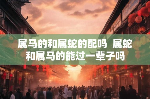 属马的和属蛇的配吗  属蛇和属马的能过一辈子吗