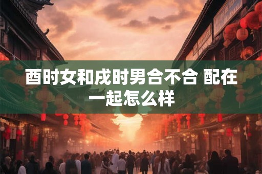 酉时女和戌时男合不合 配在一起怎么样