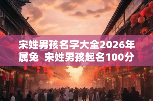 宋姓男孩名字大全2026年属兔  宋姓男孩起名100分的