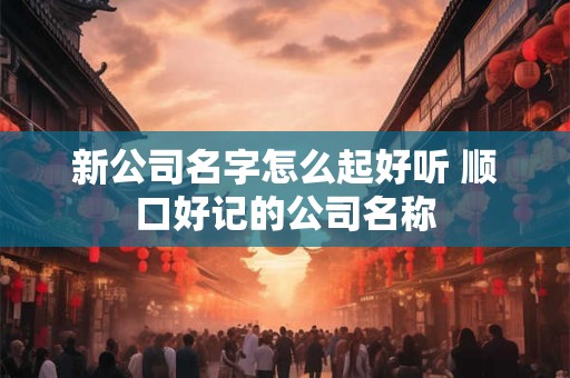 新公司名字怎么起好听 顺口好记的公司名称
