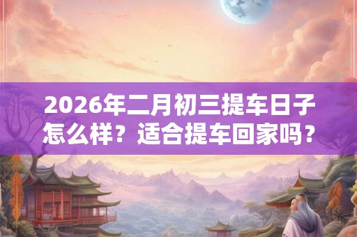 2026年二月初三提车日子怎么样?适合提车回家吗? 2026年二月初三提车日子怎么样?适合提车回家吗?