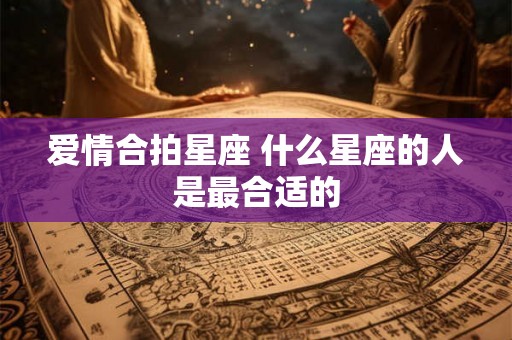爱情合拍星座 什么星座的人是最合适的 爱情合拍星座 什么星座的人是最合适的