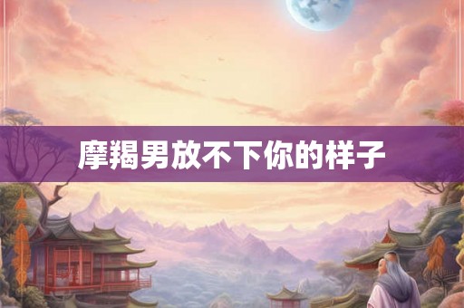 摩羯男放不下你的样子