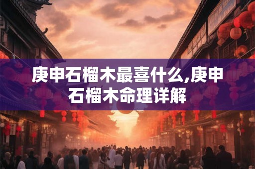 庚申石榴木最喜什么,庚申石榴木命理详解 庚申石榴木最喜什么,庚申石榴木命理详解