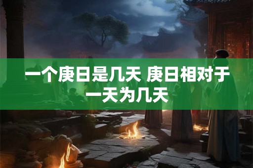 一个庚日是几天 庚日相对于一天为几天