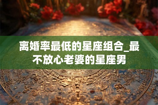 离婚率最低的星座组合_最不放心老婆的星座男