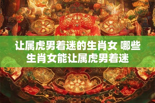 让属虎男着迷的生肖女 哪些生肖女能让属虎男着迷