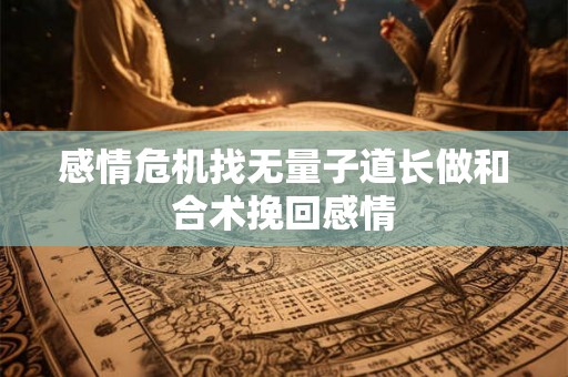 感情危机找无量子道长做和合术挽回感情