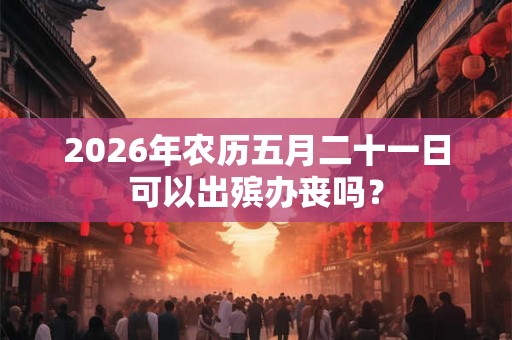 2026年农历五月二十一日可以出殡办丧吗？