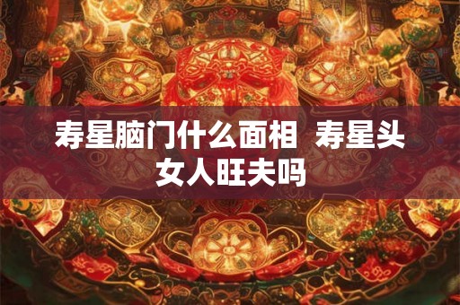 寿星脑门什么面相  寿星头女人旺夫吗