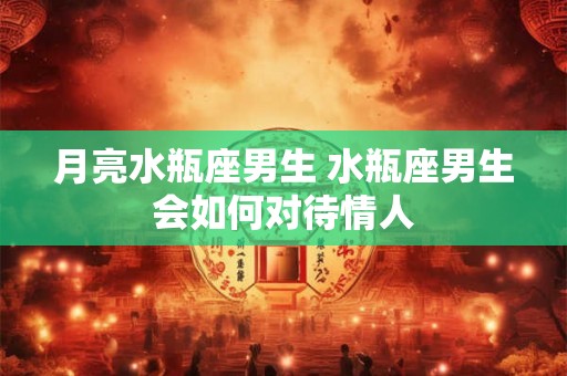 月亮水瓶座男生 水瓶座男生会如何对待情人