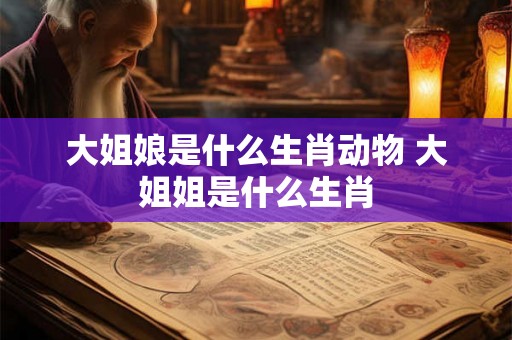 大姐娘是什么生肖动物 大姐姐是什么生肖 大姐娘是什么生肖动物 大姐姐是什么生肖