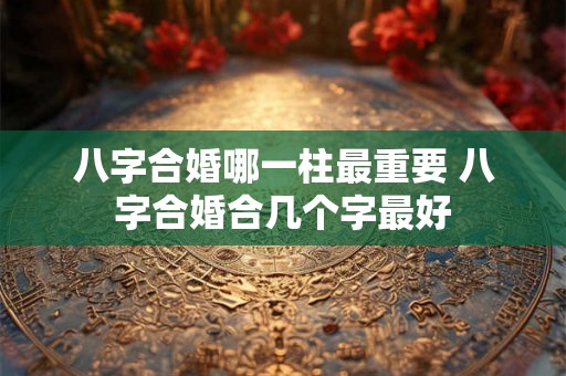 八字合婚哪一柱最重要 八字合婚合几个字最好