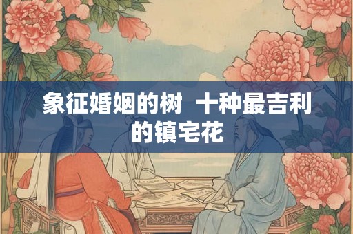 象征婚姻的树  十种最吉利的镇宅花