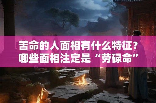 苦命的人面相有什么特征？哪些面相注定是“劳碌命”？