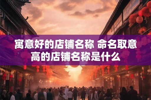 寓意好的店铺名称 命名取意高的店铺名称是什么