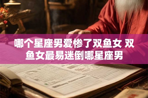 哪个星座男爱惨了双鱼女 双鱼女最易迷倒哪星座男