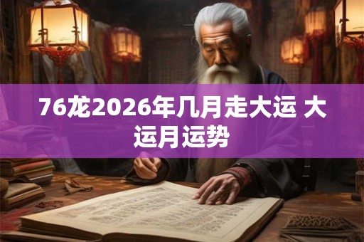 76龙2026年几月走大运 大运月运势 76龙2026年几月走大运 大运月运势