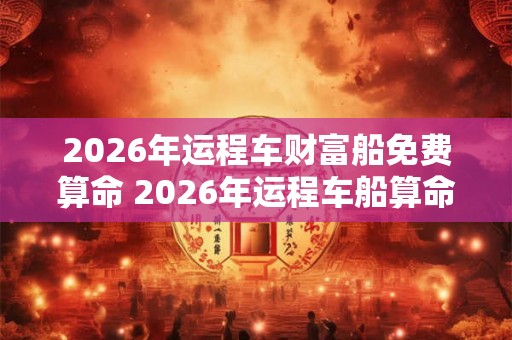 2026年运程车财富船免费算命 2026年运程车船算命能否得财富