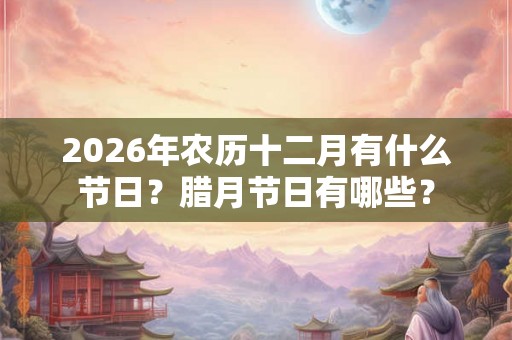 2026年农历十二月有什么节日？腊月节日有哪些？