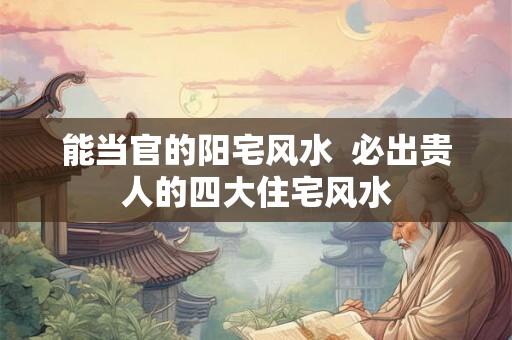 能当官的阳宅风水  必出贵人的四大住宅风水