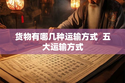 货物有哪几种运输方式 五大运输方式 货物有哪几种运输方式 五大运输方式