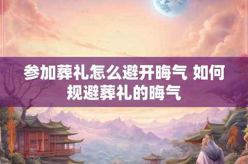 参加葬礼怎么避开晦气 如何规避葬礼的晦气