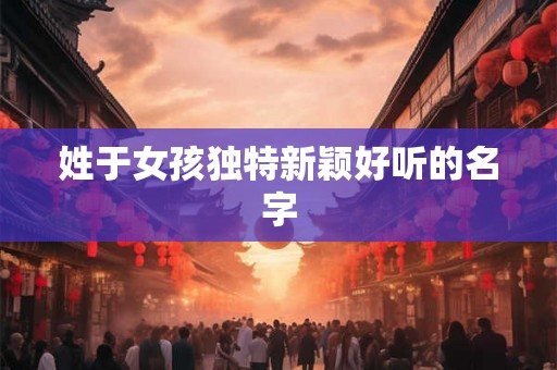 姓于女孩独特新颖好听的名字